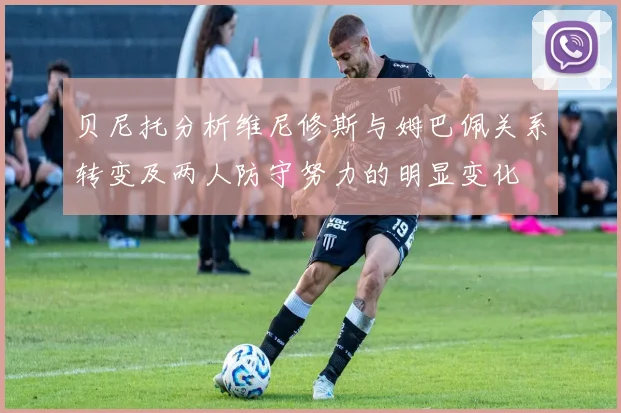贝尼托分析维尼修斯与姆巴佩关系转变及两人防守努力的明显变化