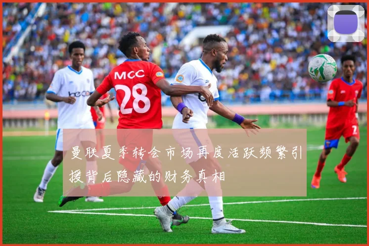 曼联夏季转会市场再度活跃频繁引援背后隐藏的财务真相