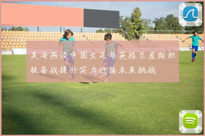 吴海燕谈中国女足与英格兰差距积极备战提升实力迎接未来挑战