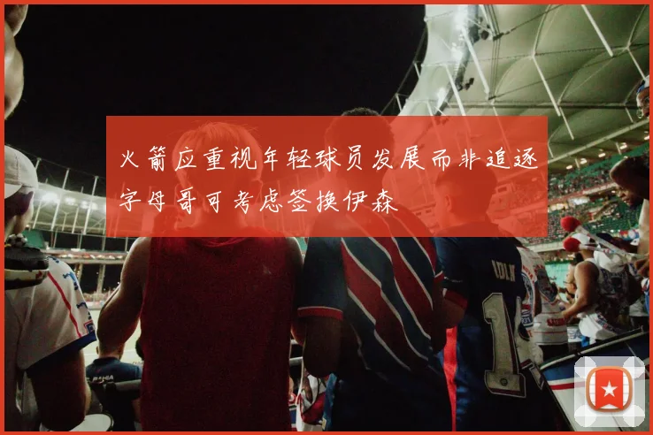 火箭应重视年轻球员发展而非追逐字母哥可考虑签换伊森