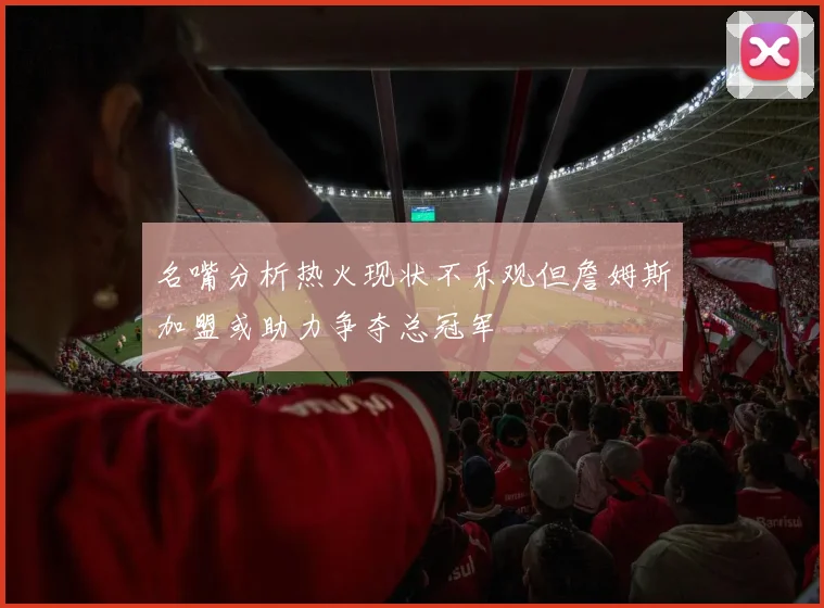 名嘴分析热火现状不乐观但詹姆斯加盟或助力争夺总冠军