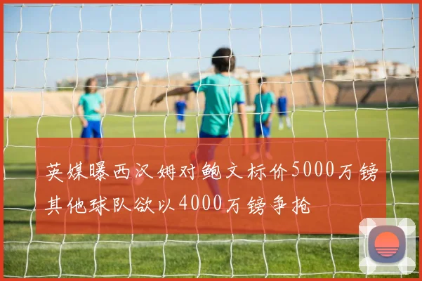 英媒曝西汉姆对鲍文标价5000万镑其他球队欲以4000万镑争抢