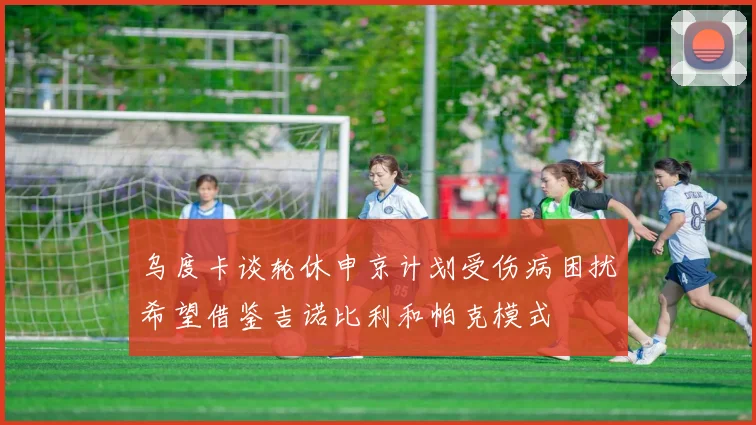 乌度卡谈轮休申京计划受伤病困扰希望借鉴吉诺比利和帕克模式