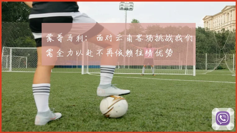 蒙哥马利：面对云南客场挑战我们需全力以赴不再依赖往绩优势