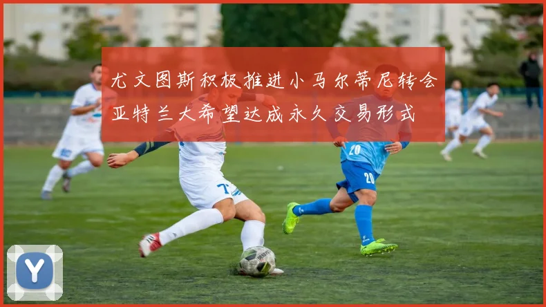 尤文图斯积极推进小马尔蒂尼转会亚特兰大希望达成永久交易形式