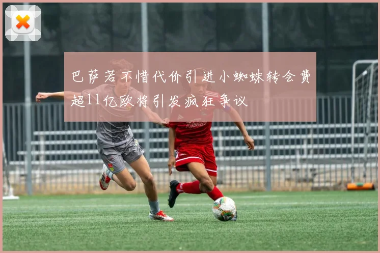 巴萨若不惜代价引进小蜘蛛转会费超11亿欧将引发疯狂争议