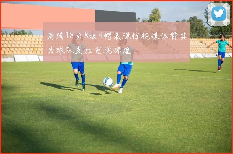 周琦18分8板4帽表现惊艳媒体赞其为球队支柱重现辉煌