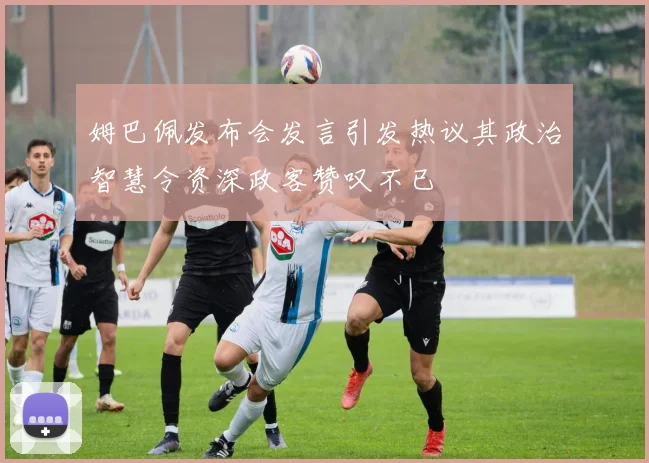 姆巴佩发布会发言引发热议其政治智慧令资深政客赞叹不已