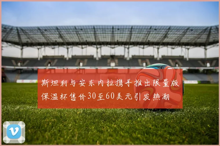 斯坦利与安东内拉携手推出限量版保温杯售价30至60美元引发热潮