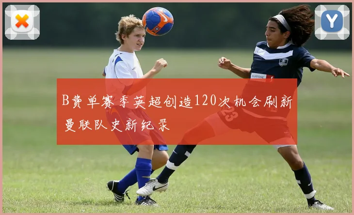 B费单赛季英超创造120次机会刷新曼联队史新纪录