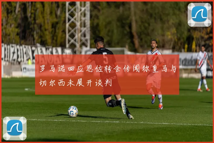 罗马诺回应恩佐转会传闻称皇马与切尔西未展开谈判