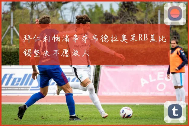 拜仁利物浦争夺韦德拉奥果RB莱比锡坚决不愿放人
