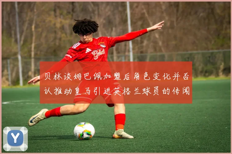 贝林谈姆巴佩加盟后角色变化并否认推动皇马引进英格兰球员的传闻