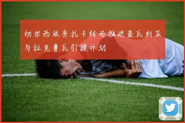 切尔西放弃扎卡转而推进查瓦利亚与拉克鲁瓦引援计划