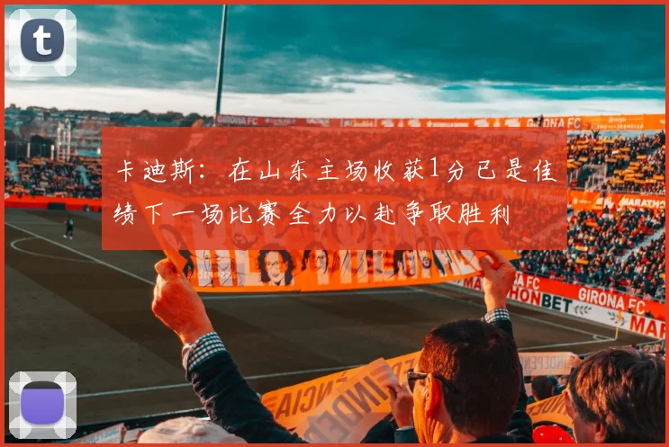 卡迪斯：在山东主场收获1分已是佳绩下一场比赛全力以赴争取胜利