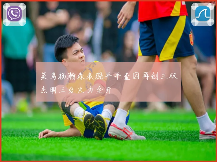 菜鸟杨瀚森表现平平奎因再创三双杰明三分火力全开