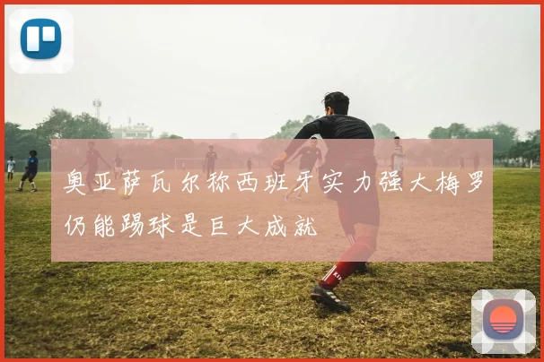 奥亚萨瓦尔称西班牙实力强大梅罗仍能踢球是巨大成就