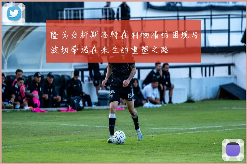 隆戈分析斯洛特在利物浦的困境与波切蒂诺在米兰的重塑之路