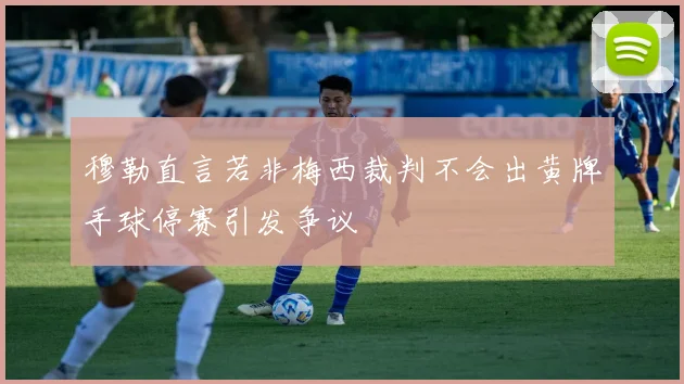 穆勒直言若非梅西裁判不会出黄牌手球停赛引发争议