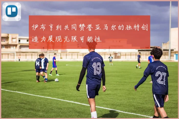伊布亨利共同赞誉亚马尔的独特创造力展现无限可能性