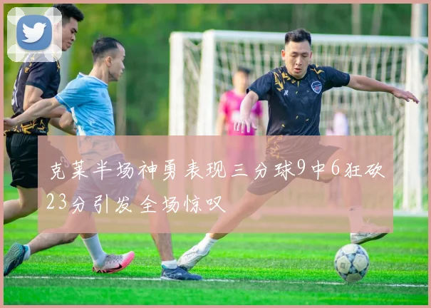 克莱半场神勇表现三分球9中6狂砍23分引发全场惊叹